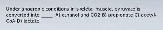 Under anaerobic conditions in skeletal muscle, pyruvate is converted into _____. A) ethanol and CO2 B) propionate C) acetyl-CoA D) lactate