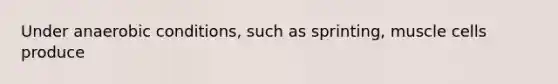Under anaerobic conditions, such as sprinting, muscle cells produce