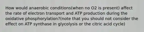 How would anaerobic conditions(when no O2 is present) affect the rate of electron transport and ATP production during the <a href='https://www.questionai.com/knowledge/kFazUb9IwO-oxidative-phosphorylation' class='anchor-knowledge'>oxidative phosphorylation</a>?(note that you should not consider the effect on ATP synthase in glycolysis or the citric acid cycle)