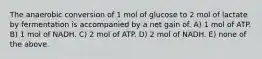 The anaerobic conversion of 1 mol of glucose to 2 mol of lactate by fermentation is accompanied by a net gain of. A) 1 mol of ATP. B) 1 mol of NADH. C) 2 mol of ATP. D) 2 mol of NADH. E) none of the above.