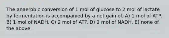 The anaerobic conversion of 1 mol of glucose to 2 mol of lactate by fermentation is accompanied by a net gain of. A) 1 mol of ATP. B) 1 mol of NADH. C) 2 mol of ATP. D) 2 mol of NADH. E) none of the above.