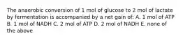 The anaerobic conversion of 1 mol of glucose to 2 mol of lactate by fermentation is accompanied by a net gain of: A. 1 mol of ATP B. 1 mol of NADH C. 2 mol of ATP D. 2 mol of NADH E. none of the above