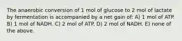 The anaerobic conversion of 1 mol of glucose to 2 mol of lactate by fermentation is accompanied by a net gain of: A) 1 mol of ATP. B) 1 mol of NADH. C) 2 mol of ATP. D) 2 mol of NADH. E) none of the above.