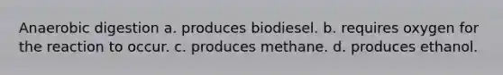 Anaerobic digestion a. produces biodiesel. b. requires oxygen for the reaction to occur. c. produces methane. d. produces ethanol.