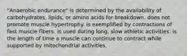 "Anaerobic endurance" is determined by the availability of carbohydrates, lipids, or amino acids for breakdown. does not promote muscle hypertrophy. is exemplified by contractions of fast muscle fibers. is used during long, slow athletic activities. is the length of time a muscle can continue to contract while supported by mitochondrial activities.