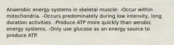 Anaerobic energy systems in skeletal muscle: -Occur within mitochondria. -Occurs predominately during low intensity, long duration activities. -Produce ATP more quickly than aerobic energy systems. -Only use glucose as an energy source to produce ATP.