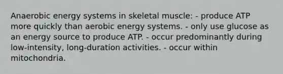 Anaerobic energy systems in skeletal muscle: - produce ATP more quickly than aerobic energy systems. - only use glucose as an energy source to produce ATP. - occur predominantly during low-intensity, long-duration activities. - occur within mitochondria.