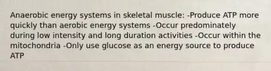 Anaerobic energy systems in skeletal muscle: -Produce ATP more quickly than aerobic energy systems -Occur predominately during low intensity and long duration activities -Occur within the mitochondria -Only use glucose as an energy source to produce ATP