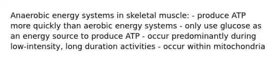 Anaerobic energy systems in skeletal muscle: - produce ATP more quickly than aerobic energy systems - only use glucose as an energy source to produce ATP - occur predominantly during low-intensity, long duration activities - occur within mitochondria