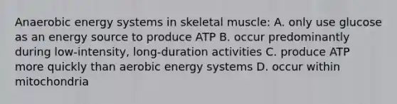 Anaerobic energy systems in skeletal muscle: A. only use glucose as an energy source to produce ATP B. occur predominantly during low-intensity, long-duration activities C. produce ATP more quickly than aerobic energy systems D. occur within mitochondria