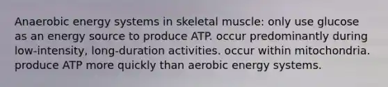 Anaerobic energy systems in skeletal muscle: only use glucose as an energy source to produce ATP. occur predominantly during low-intensity, long-duration activities. occur within mitochondria. produce ATP more quickly than aerobic energy systems.