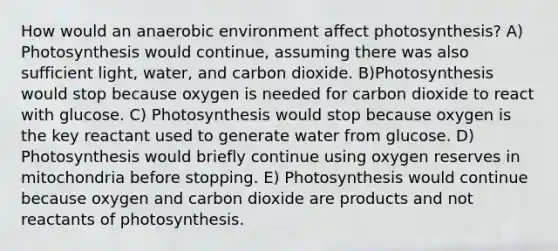 How would an anaerobic environment affect photosynthesis? A) Photosynthesis would continue, assuming there was also sufficient light, water, and carbon dioxide. B)Photosynthesis would stop because oxygen is needed for carbon dioxide to react with glucose. C) Photosynthesis would stop because oxygen is the key reactant used to generate water from glucose. D) Photosynthesis would briefly continue using oxygen reserves in mitochondria before stopping. E) Photosynthesis would continue because oxygen and carbon dioxide are products and not reactants of photosynthesis.