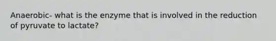 Anaerobic- what is the enzyme that is involved in the reduction of pyruvate to lactate?