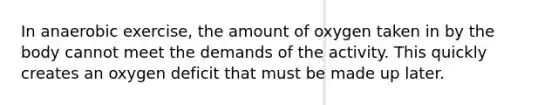 In anaerobic exercise, the amount of oxygen taken in by the body cannot meet the demands of the activity. This quickly creates an oxygen deficit that must be made up later.