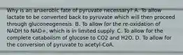 Why is an anaerobic fate of pyruvate necessary? A. To allow lactate to be converted back to pyruvate which will then proceed through gluconeogenesis. B. To allow for the re-oxidation of NADH to NAD+, which is in limited supply. C. To allow for the complete catabolism of glucose to CO2 and H2O. D. To allow for the conversion of pyruvate to acetyl-CoA.