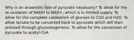 Why is an anaerobic fate of pyruvate necessary? To allow for the re-oxidation of NADH to NAD+, which is in limited supply. To allow for the complete catabolism of glucose to CO2 and H2O. To allow lactate to be converted back to pyruvate which will then proceed through gluconeogenesis. To allow for the conversion of pyruvate to acetyl-CoA