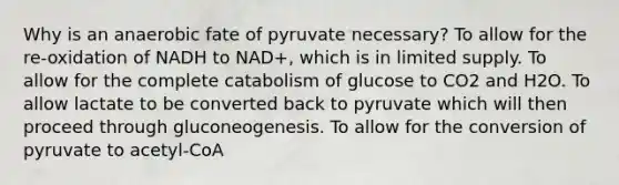 Why is an anaerobic fate of pyruvate necessary? To allow for the re-oxidation of NADH to NAD+, which is in limited supply. To allow for the complete catabolism of glucose to CO2 and H2O. To allow lactate to be converted back to pyruvate which will then proceed through gluconeogenesis. To allow for the conversion of pyruvate to acetyl-CoA