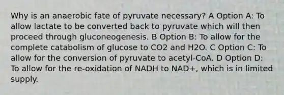 Why is an anaerobic fate of pyruvate necessary? A Option A: To allow lactate to be converted back to pyruvate which will then proceed through gluconeogenesis. B Option B: To allow for the complete catabolism of glucose to CO2 and H2O. C Option C: To allow for the conversion of pyruvate to acetyl-CoA. D Option D: To allow for the re-oxidation of NADH to NAD+, which is in limited supply.