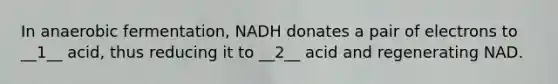 In anaerobic fermentation, NADH donates a pair of electrons to __1__ acid, thus reducing it to __2__ acid and regenerating NAD.