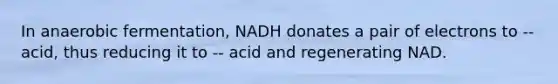 In anaerobic fermentation, NADH donates a pair of electrons to -- acid, thus reducing it to -- acid and regenerating NAD.