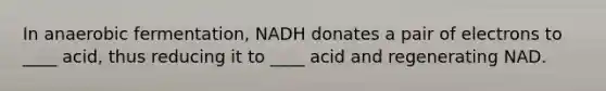 In anaerobic fermentation, NADH donates a pair of electrons to ____ acid, thus reducing it to ____ acid and regenerating NAD.