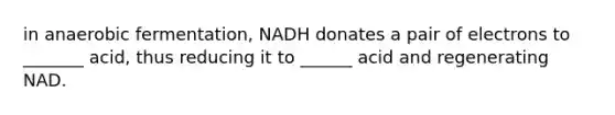 in anaerobic fermentation, NADH donates a pair of electrons to _______ acid, thus reducing it to ______ acid and regenerating NAD.