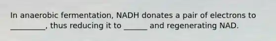 In anaerobic fermentation, NADH donates a pair of electrons to _________, thus reducing it to ______ and regenerating NAD.