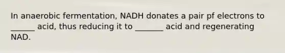 In anaerobic fermentation, NADH donates a pair pf electrons to ______ acid, thus reducing it to _______ acid and regenerating NAD.