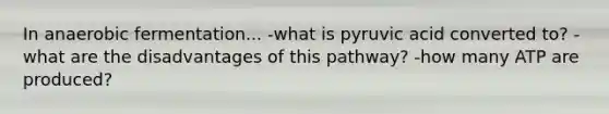 In anaerobic fermentation... -what is pyruvic acid converted to? -what are the disadvantages of this pathway? -how many ATP are produced?