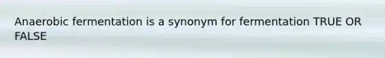 Anaerobic fermentation is a synonym for fermentation TRUE OR FALSE