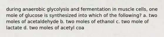 during anaerobic glycolysis and fermentation in muscle cells, one mole of glucose is synthesized into which of the following? a. two moles of acetaldehyde b. two moles of ethanol c. two mole of lactate d. two moles of acetyl coa