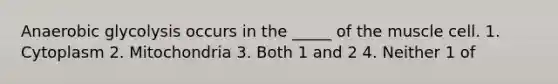 Anaerobic glycolysis occurs in the _____ of the muscle cell. 1. Cytoplasm 2. Mitochondria 3. Both 1 and 2 4. Neither 1 of