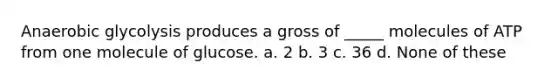 Anaerobic glycolysis produces a gross of _____ molecules of ATP from one molecule of glucose. a. 2 b. 3 c. 36 d. None of these