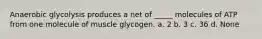 Anaerobic glycolysis produces a net of _____ molecules of ATP from one molecule of muscle glycogen. a. 2 b. 3 c. 36 d. None