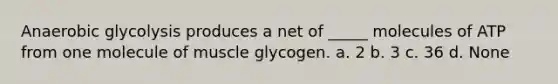 Anaerobic glycolysis produces a net of _____ molecules of ATP from one molecule of muscle glycogen. a. 2 b. 3 c. 36 d. None