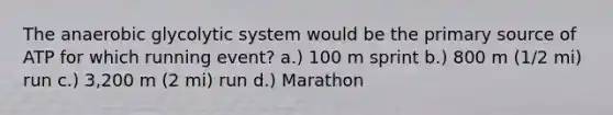 The anaerobic glycolytic system would be the primary source of ATP for which running event? a.) 100 m sprint b.) 800 m (1/2 mi) run c.) 3,200 m (2 mi) run d.) Marathon