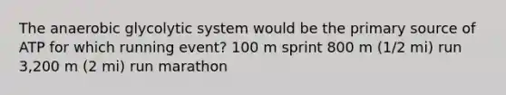 The anaerobic glycolytic system would be the primary source of ATP for which running event? 100 m sprint 800 m (1/2 mi) run 3,200 m (2 mi) run marathon