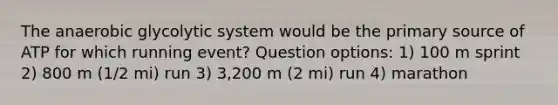 The anaerobic glycolytic system would be the primary source of ATP for which running event? Question options: 1) 100 m sprint 2) 800 m (1/2 mi) run 3) 3,200 m (2 mi) run 4) marathon