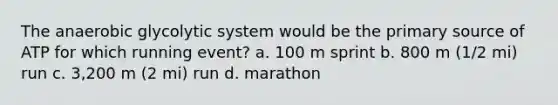 The anaerobic glycolytic system would be the primary source of ATP for which running event? a. 100 m sprint b. 800 m (1/2 mi) run c. 3,200 m (2 mi) run d. marathon