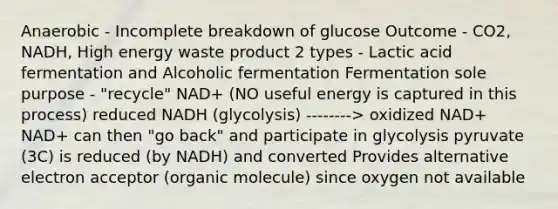 Anaerobic - Incomplete breakdown of glucose Outcome - CO2, NADH, High energy waste product 2 types - Lactic acid fermentation and Alcoholic fermentation Fermentation sole purpose - "recycle" NAD+ (NO useful energy is captured in this process) reduced NADH (glycolysis) --------> oxidized NAD+ NAD+ can then "go back" and participate in glycolysis pyruvate (3C) is reduced (by NADH) and converted Provides alternative electron acceptor (organic molecule) since oxygen not available