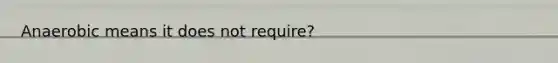 Anaerobic means it does not require?