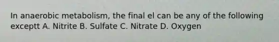 In anaerobic metabolism, the final el can be any of the following exceptt A. Nitrite B. Sulfate C. Nitrate D. Oxygen