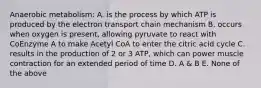 Anaerobic metabolism: A. is the process by which ATP is produced by the electron transport chain mechanism B. occurs when oxygen is present, allowing pyruvate to react with CoEnzyme A to make Acetyl CoA to enter the citric acid cycle C. results in the production of 2 or 3 ATP, which can power muscle contraction for an extended period of time D. A & B E. None of the above