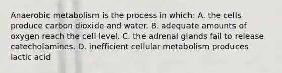 Anaerobic metabolism is the process in which: A. the cells produce carbon dioxide and water. В. adequate amounts of oxygen reach the cell level. C. the adrenal glands fail to release catecholamines. D. inefficient cellular metabolism produces lactic acid