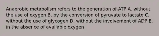 Anaerobic metabolism refers to the generation of ATP A. without the use of oxygen B. by the conversion of pyruvate to lactate C. without the use of glycogen D. without the involvement of ADP E. in the absence of available oxygen