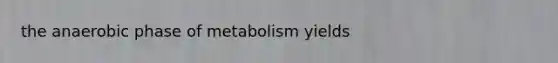 the anaerobic phase of metabolism yields