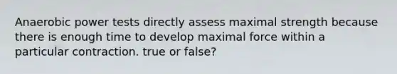 Anaerobic power tests directly assess maximal strength because there is enough time to develop maximal force within a particular contraction. true or false?