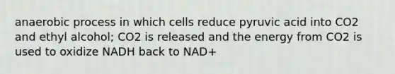 anaerobic process in which cells reduce pyruvic acid into CO2 and ethyl alcohol; CO2 is released and the energy from CO2 is used to oxidize NADH back to NAD+