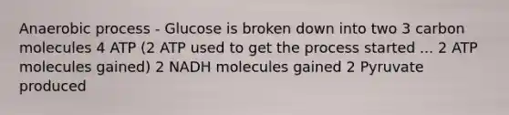 Anaerobic process - Glucose is broken down into two 3 carbon molecules 4 ATP (2 ATP used to get the process started ... 2 ATP molecules gained) 2 NADH molecules gained 2 Pyruvate produced