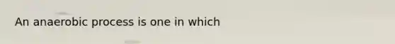 An anaerobic process is one in which